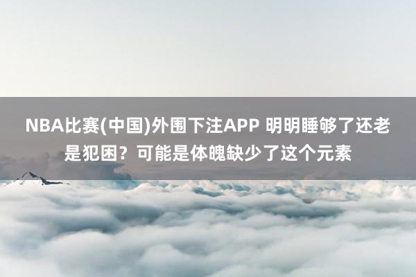 NBA比赛(中国)外围下注APP 明明睡够了还老是犯困？可能是体魄缺少了这个元素