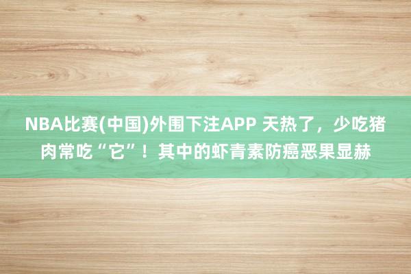 NBA比赛(中国)外围下注APP 天热了,少吃猪肉常吃“它”!其中的虾青素防癌恶果显赫