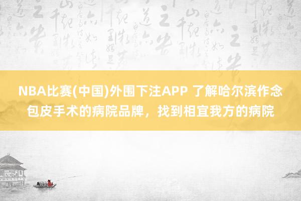 NBA比赛(中国)外围下注APP 了解哈尔滨作念包皮手术的病院品牌,找到相宜我方的病院