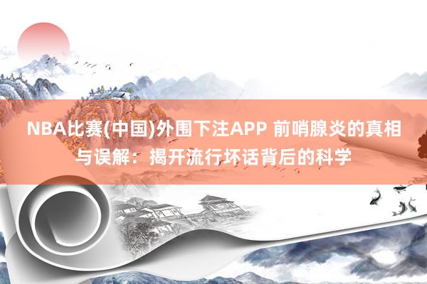 NBA比赛(中国)外围下注APP 前哨腺炎的真相与误解：揭开流行坏话背后的科学