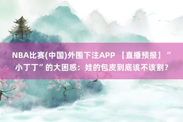 NBA比赛(中国)外围下注APP 【直播预报】“小丁丁”的大困惑：娃的包皮到底该不该割？