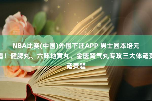 NBA比赛(中国)外围下注APP 男士固本培元必看!健脾丸、六味地黄丸、金匮肾气丸专攻三大体谴责题