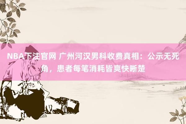 NBA下注官网 广州河汉男科收费真相:公示无死角,患者每笔消耗皆爽快晰楚