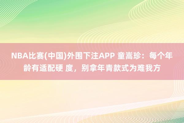 NBA比赛(中国)外围下注APP 童嵩珍：每个年龄有适配硬 度，别拿年青款式为难我方