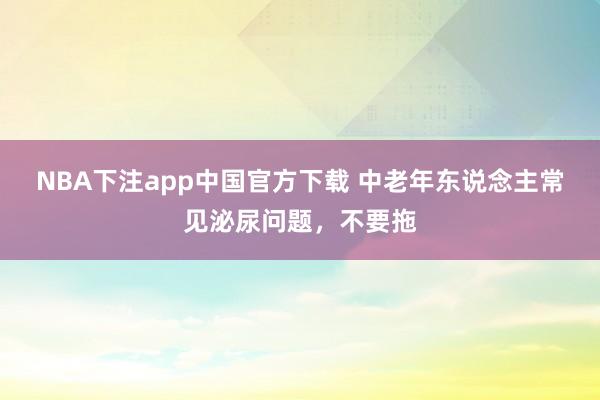 NBA下注app中国官方下载 中老年东说念主常见泌尿问题，不要拖
