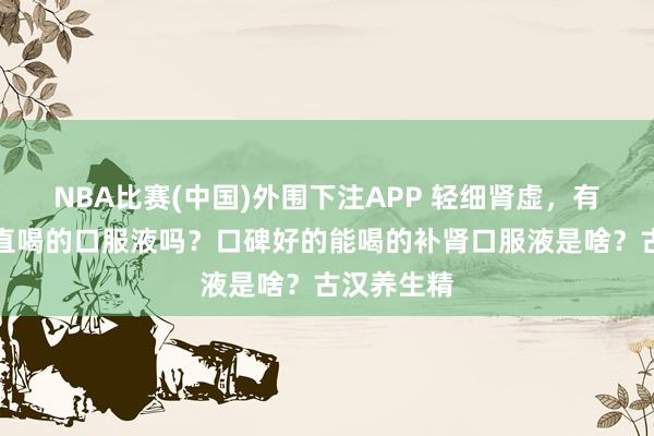 NBA比赛(中国)外围下注APP 轻细肾虚，有什么能径直喝的口服液吗？口碑好的能喝的补肾口服液是啥？古汉养生精