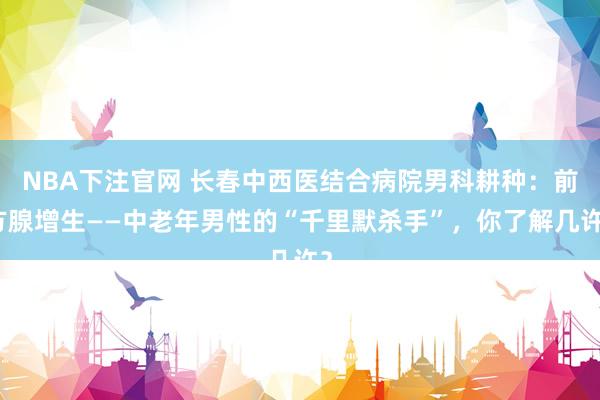 NBA下注官网 长春中西医结合病院男科耕种：前方腺增生——中老年男性的“千里默杀手”，你了解几许？