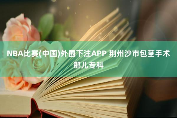 NBA比赛(中国)外围下注APP 荆州沙市包茎手术那儿专科