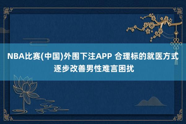 NBA比赛(中国)外围下注APP 合理标的就医方式 逐步改善男性难言困扰