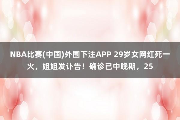 NBA比赛(中国)外围下注APP 29岁女网红死一火，姐姐发讣告！确诊已中晚期，25