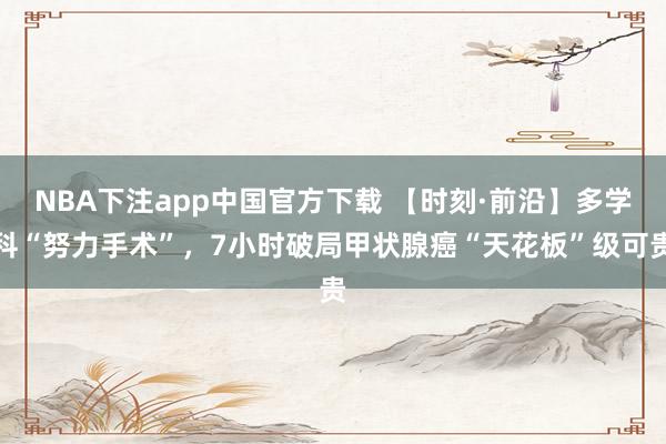 NBA下注app中国官方下载 【时刻·前沿】多学科“努力手术”，7小时破局甲状腺癌“天花板”级可贵