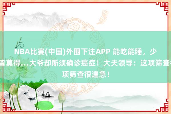 NBA比赛(中国)外围下注APP 能吃能睡,少量症状皆莫得…大爷却斯须确诊癌症!大夫领导:这项筛查很遑急!