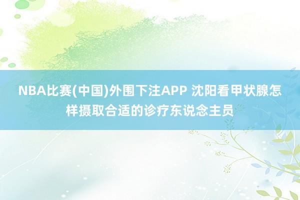 NBA比赛(中国)外围下注APP 沈阳看甲状腺怎样摄取合适的诊疗东说念主员