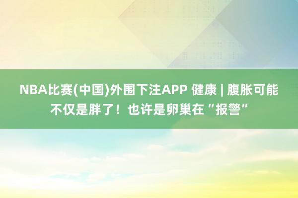 NBA比赛(中国)外围下注APP 健康 | 腹胀可能不仅是胖了!也许是卵巢在“报警”