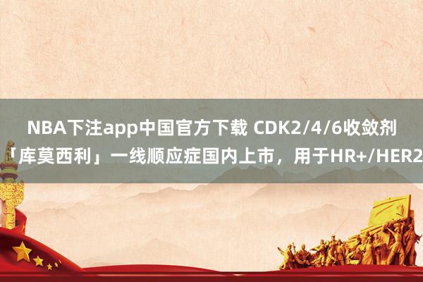 NBA下注app中国官方下载 CDK2/4/6收敛剂「库莫西利」一线顺应症国内上市,用于HR+/HER2