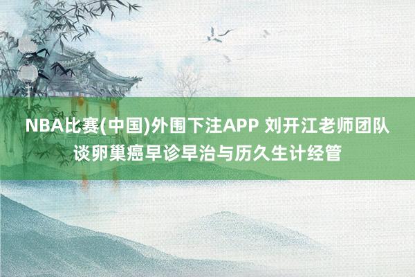 NBA比赛(中国)外围下注APP 刘开江老师团队谈卵巢癌早诊早治与历久生计经管