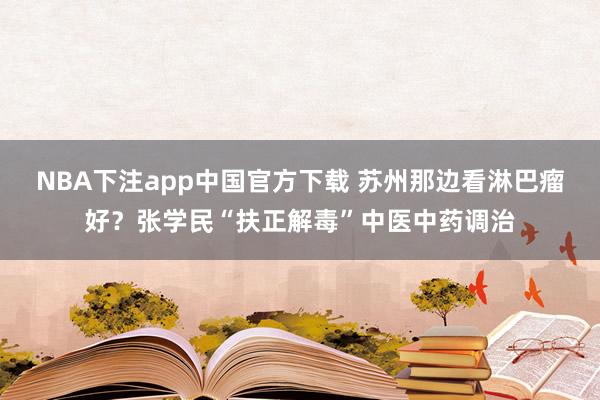 NBA下注app中国官方下载 苏州那边看淋巴瘤好？张学民“扶正解毒”中医中药调治