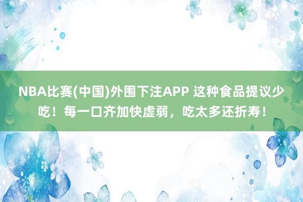 NBA比赛(中国)外围下注APP 这种食品提议少吃！每一口齐加快虚弱，<a href=