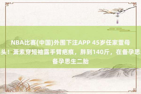NBA比赛(中国)外围下注APP 45岁任家萱母亲节出头!萧索穿短袖露手臂疤痕,胖到140斤,在备孕思生二胎