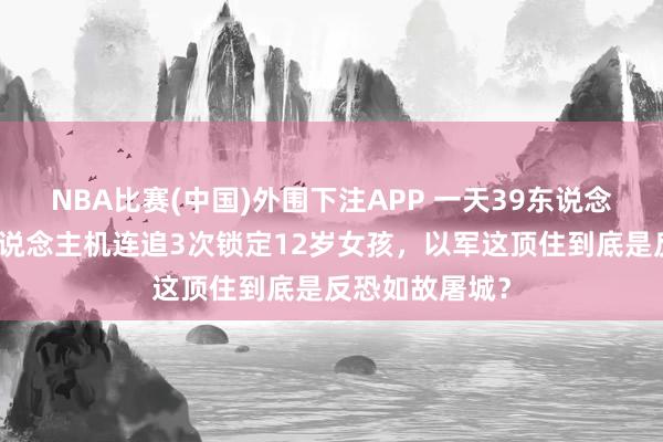 NBA比赛(中国)外围下注APP 一天39东说念主死亡!无东说念主机连追3次锁定12岁女孩,以军这顶住到底是反恐如故屠城?