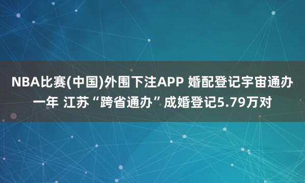 NBA比赛(中国)外围下注APP 婚配登记宇宙通办一年 江苏“跨省通办”成婚登记5.79万对