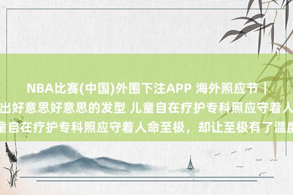 NBA比赛(中国)外围下注APP 海外照应节|为临终女孩洗头擦澡、吹出好意思好意思的发型 儿童自在疗护专科照应守着人命至极,却让至极有了温度