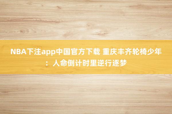 NBA下注app中国官方下载 重庆丰齐轮椅少年:人命倒计时里逆行逐梦