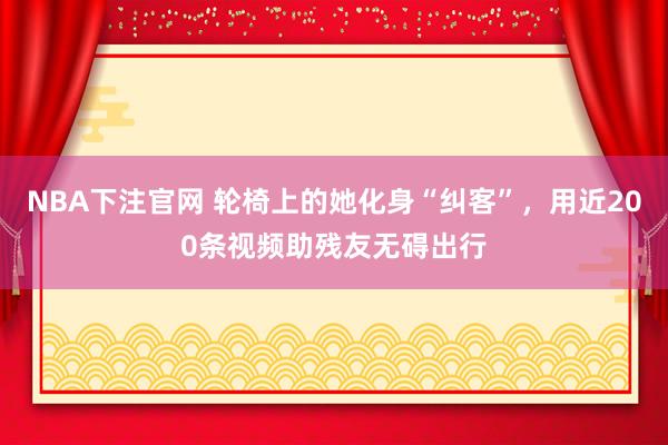 NBA下注官网 轮椅上的她化身“纠客”,用近200条视频助残友无碍出行