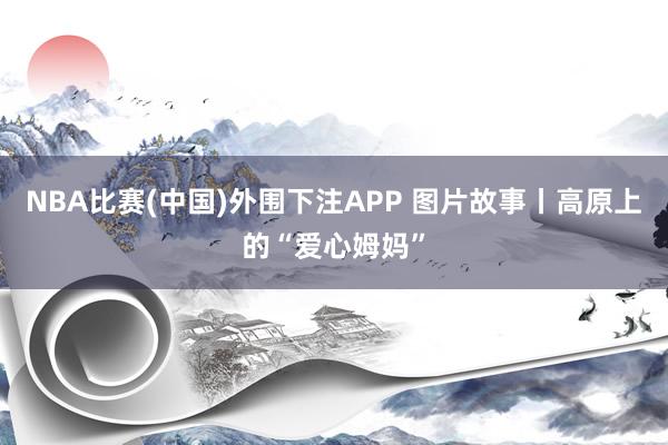 NBA比赛(中国)外围下注APP 图片故事丨高原上的“爱心姆妈”