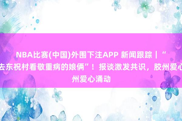 NBA比赛(中国)外围下注APP 新闻跟踪|“走,去东祝村看敬重病的娘俩”!报谈激发共识,胶州爱心涌动
