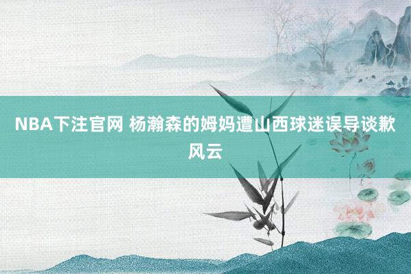 NBA下注官网 杨瀚森的姆妈遭山西球迷误导谈歉风云