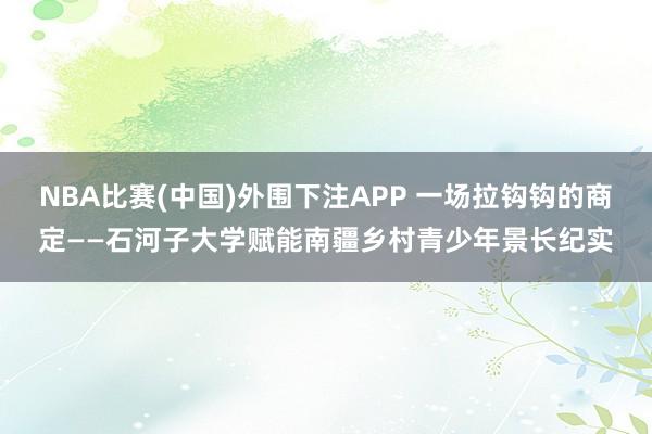 NBA比赛(中国)外围下注APP 一场拉钩钩的商定——石河子大学赋能南疆乡村青少年景长纪实