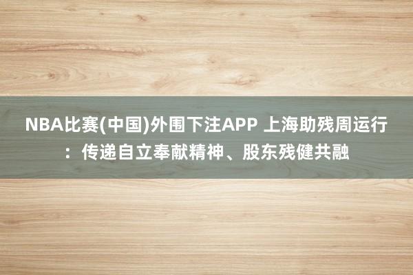 NBA比赛(中国)外围下注APP 上海助残周运行:传递自立奉献精神、股东残健共融