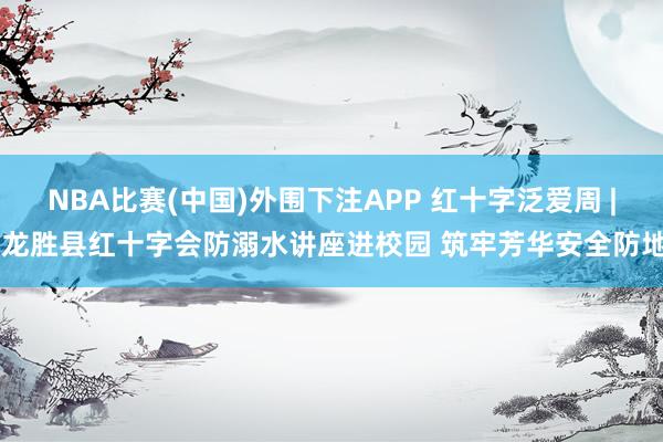 NBA比赛(中国)外围下注APP 红十字泛爱周 | 龙胜县红十字会防溺水讲座进校园 筑牢芳华安全防地