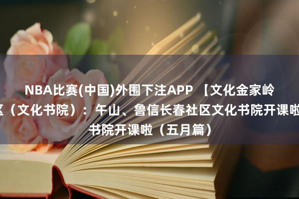 NBA比赛(中国)外围下注APP 【文化金家岭】文化社区(文化书院):午山、鲁信长春社区文化书院开课啦(五月篇)