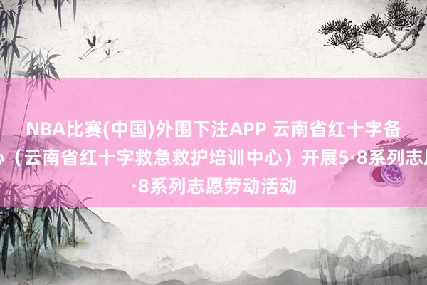 NBA比赛(中国)外围下注APP 云南省红十字备灾救灾中心(云南省红十字救急救护培训中心)开展5·8系列志愿劳动活动