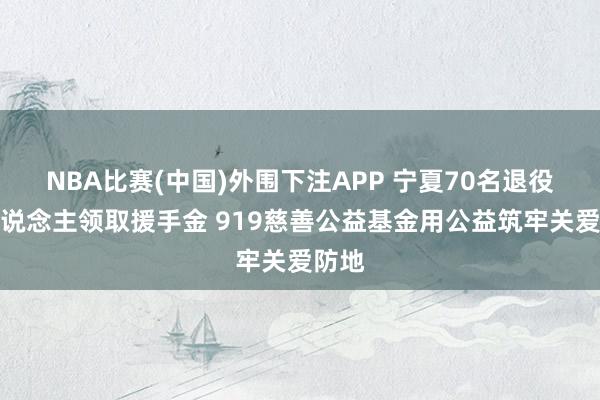 NBA比赛(中国)外围下注APP 宁夏70名退役军东说念主领取援手金 919慈善公益基金用公益筑牢关爱防地