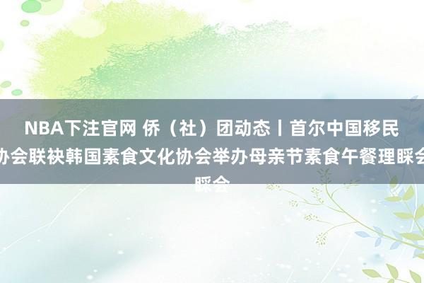 NBA下注官网 侨（社）团动态丨首尔中国移民协会联袂韩国素食文化协会举办母亲节素食午餐理睬会