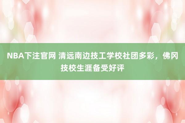NBA下注官网 清远南边技工学校社团多彩,佛冈技校生涯备受好评
