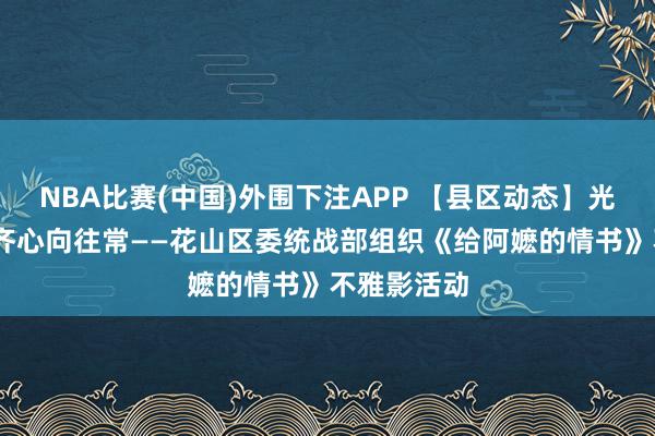 NBA比赛(中国)外围下注APP 【县区动态】光影载侨情·齐心向往常——花山区委统战部组织《给阿嬷的情书》不雅影活动