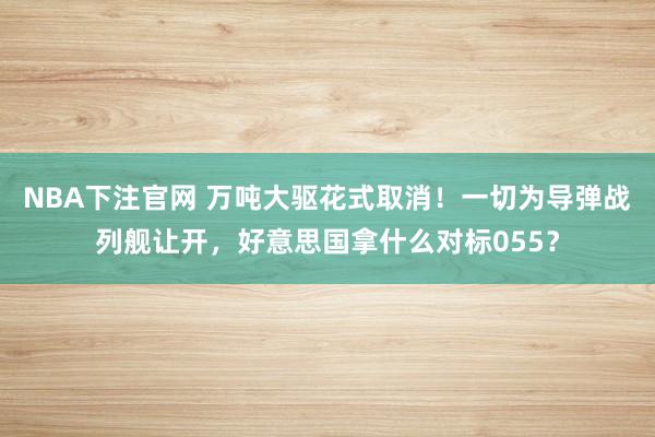 NBA下注官网 万吨大驱花式取消!一切为导弹战列舰让开,好意思国拿什么对标055?