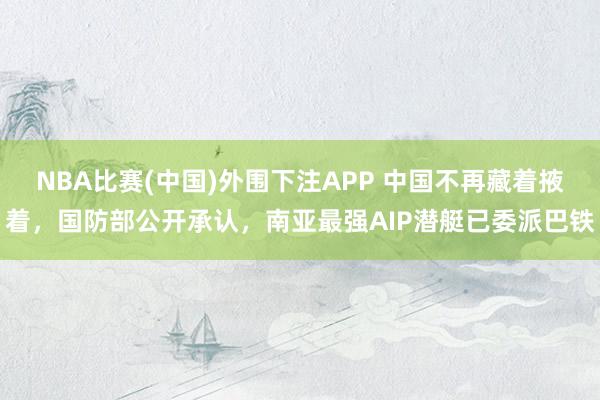 NBA比赛(中国)外围下注APP 中国不再藏着掖着,国防部公开承认,南亚最强AIP潜艇已委派巴铁