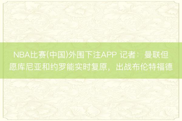 NBA比赛(中国)外围下注APP 记者:曼联但愿库尼亚和约罗能实时复原,出战布伦特福德