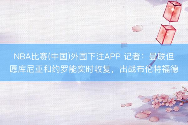 NBA比赛(中国)外围下注APP 记者:曼联但愿库尼亚和约罗能实时收复,出战布伦特福德