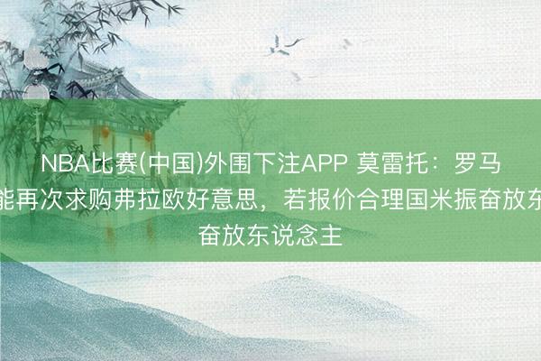 NBA比赛(中国)外围下注APP 莫雷托：罗马今夏可能再次求购弗拉欧好意思，若报价合理国米振奋放东说念主