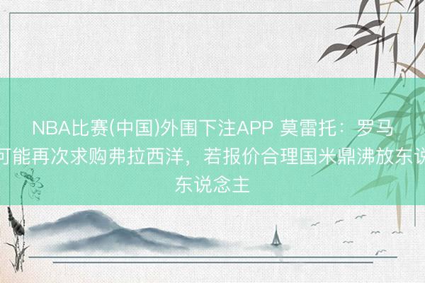 NBA比赛(中国)外围下注APP 莫雷托:罗马今夏可能再次求购弗拉西洋,若报价合理国米鼎沸放东说念主