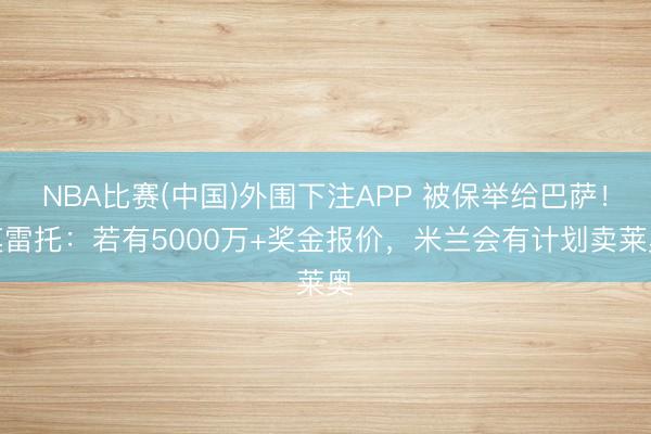 NBA比赛(中国)外围下注APP 被保举给巴萨！莫雷托：若有5000万+奖金报价，米兰会有计划卖莱奥