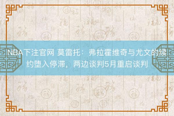 NBA下注官网 莫雷托：弗拉霍维奇与尤文的续约堕入停滞，两边谈判5月重启谈判