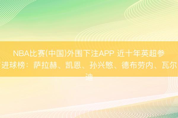 NBA比赛(中国)外围下注APP 近十年英超参与进球榜:萨拉赫、凯恩、孙兴慜、德布劳内、瓦尔迪