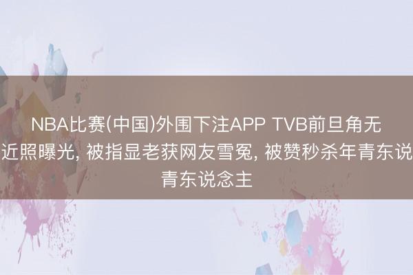 NBA比赛(中国)外围下注APP TVB前旦角无滤镜近照曝光, 被指显老获网友雪冤, 被赞秒杀年青东说念主